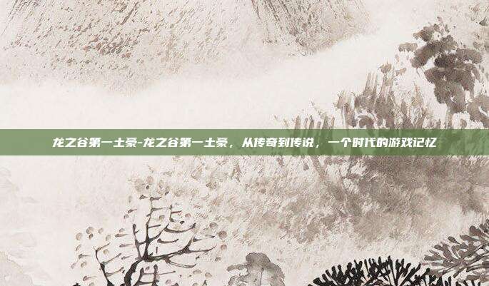 龙之谷第一土豪-龙之谷第一土豪，从传奇到传说，一个时代的游戏记忆