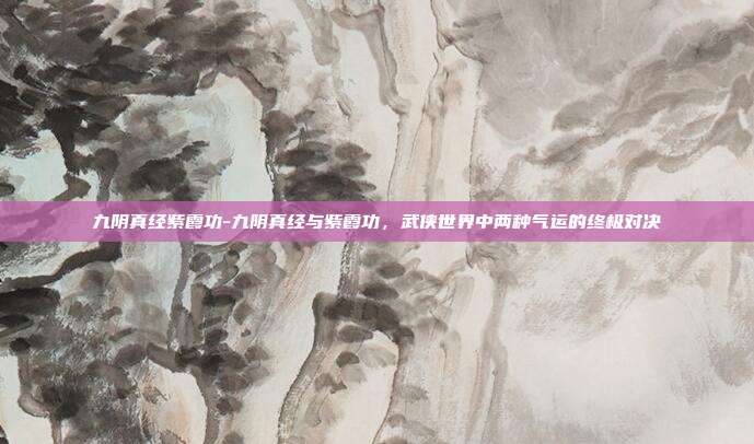 九阴真经紫霞功-九阴真经与紫霞功，武侠世界中两种气运的终极对决