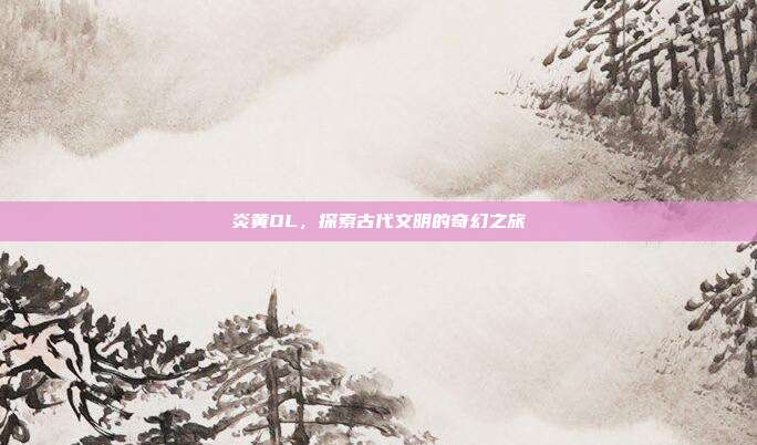 炎黄OL,探索古代文明的奇幻之旅