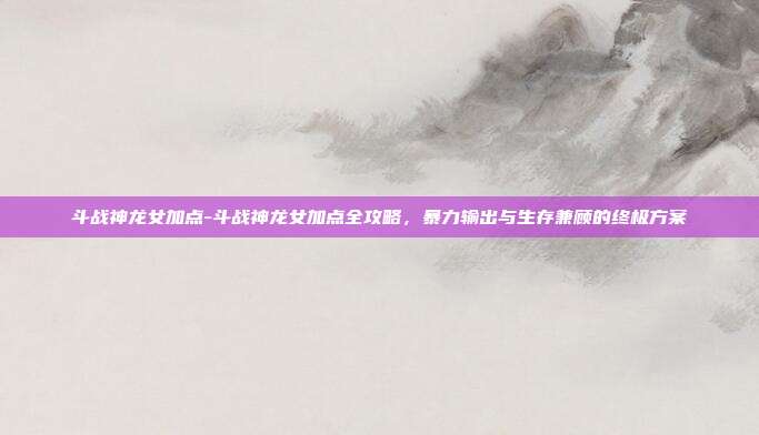 斗战神龙女加点-斗战神龙女加点全攻略，暴力输出与生存兼顾的终极方案