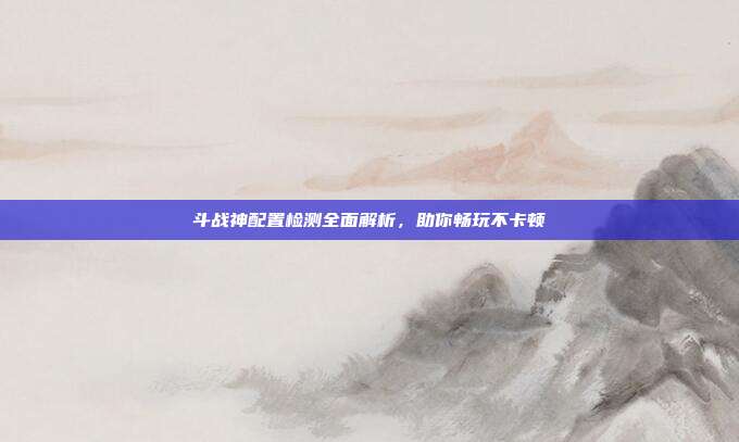 斗战神配置检测全面解析,助你畅玩不卡顿