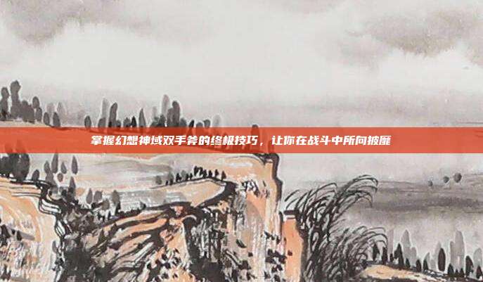 掌握幻想神域双手斧的终极技巧，让你在战斗中所向披靡