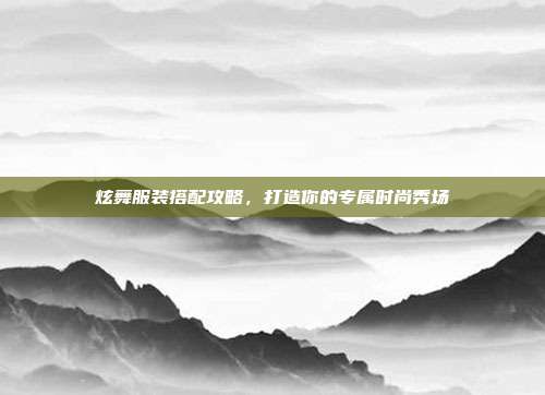 炫舞服装搭配攻略，打造你的专属时尚秀场