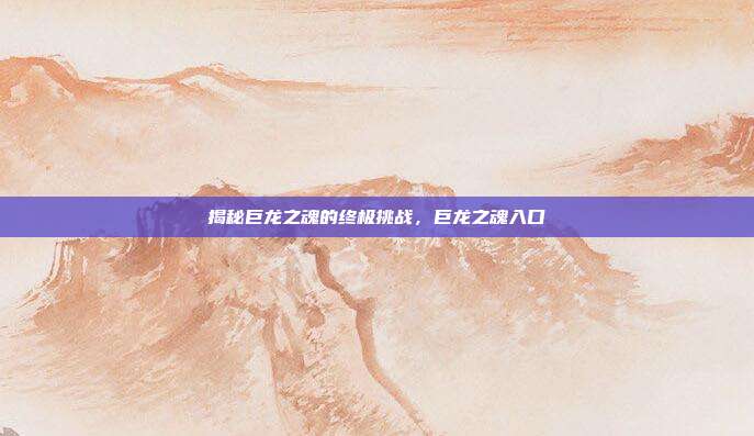 揭秘巨龙之魂的终极挑战,巨龙之魂入口