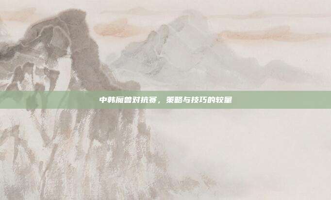 中韩魔兽对抗赛,策略与技巧的较量