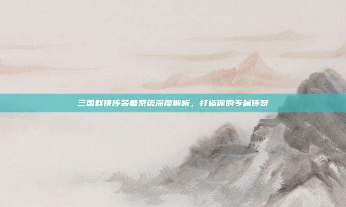 三国群侠传装备系统深度解析,打造你的专属传奇
