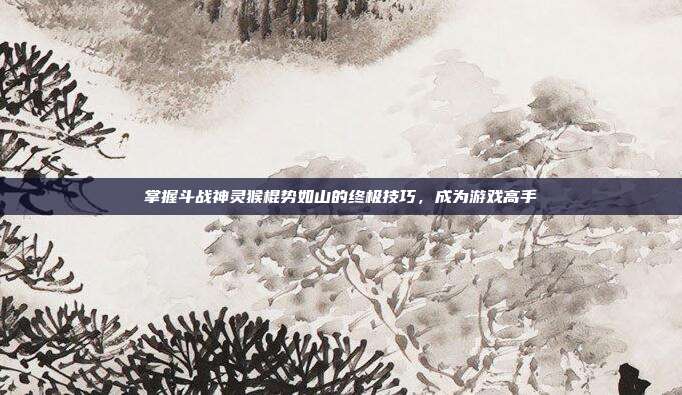 掌握斗战神灵猴棍势如山的终极技巧,成为游戏高手