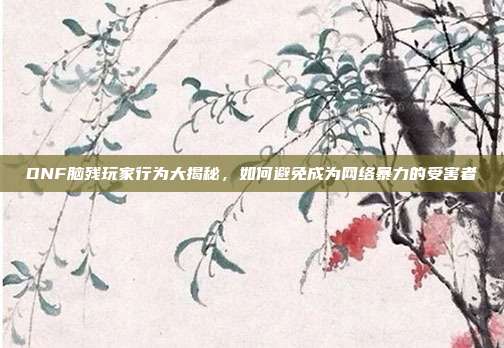 DNF脑残玩家行为大揭秘,如何避免成为网络暴力的受害者