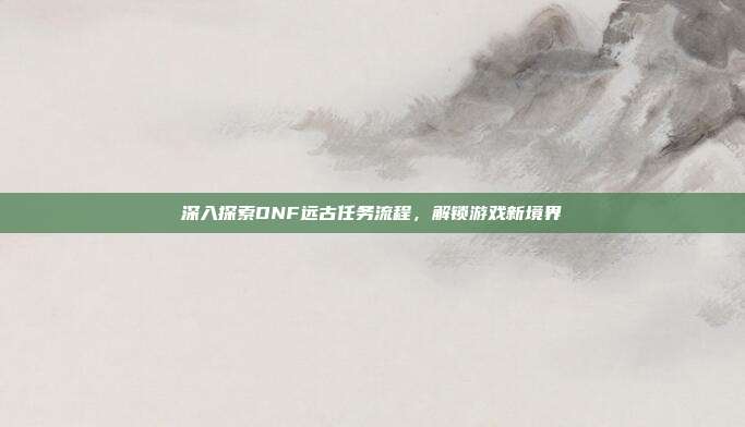 深入探索DNF远古任务流程,解锁游戏新境界