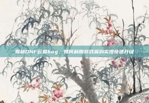 揭秘DNF云幂bug,如何利用游戏漏洞实现快速升级