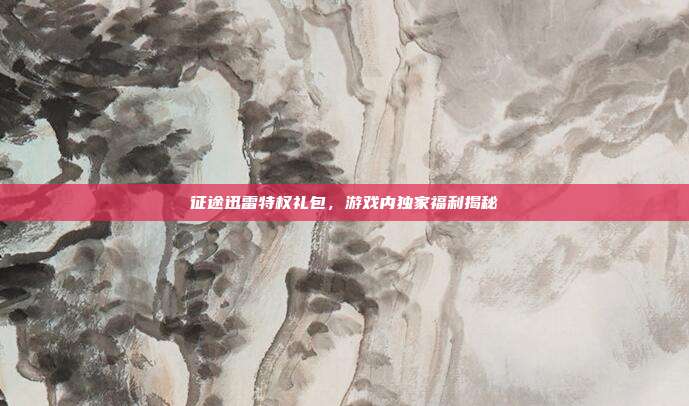 征途迅雷特权礼包,游戏内独家福利揭秘