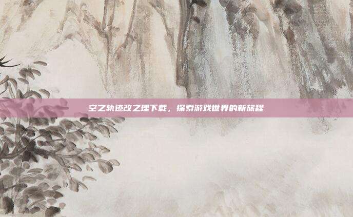 空之轨迹改之理下载,探索游戏世界的新旅程