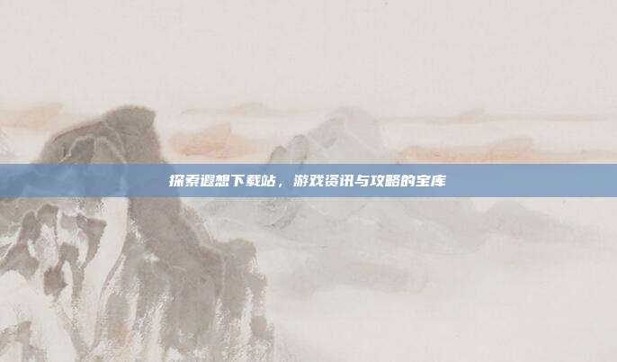 探索遐想下载站,游戏资讯与攻略的宝库