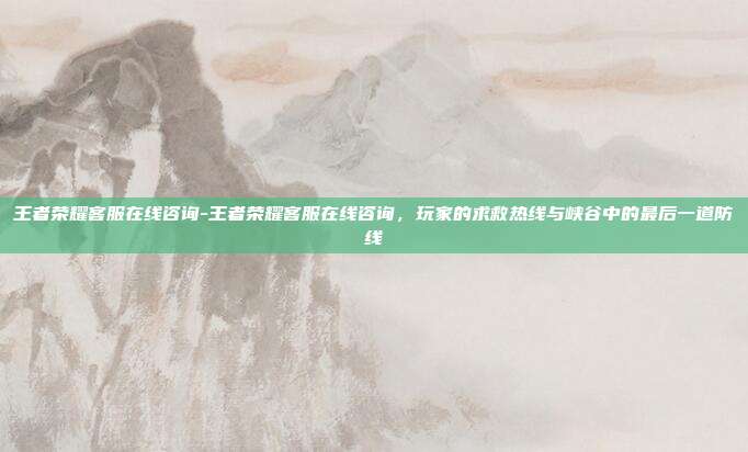王者荣耀客服在线咨询-王者荣耀客服在线咨询，玩家的求救热线与峡谷中的最后一道防线
