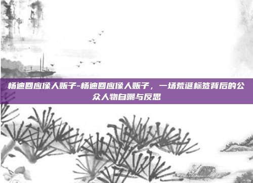 杨迪回应像人贩子-杨迪回应像人贩子，一场荒诞标签背后的公众人物自嘲与反思