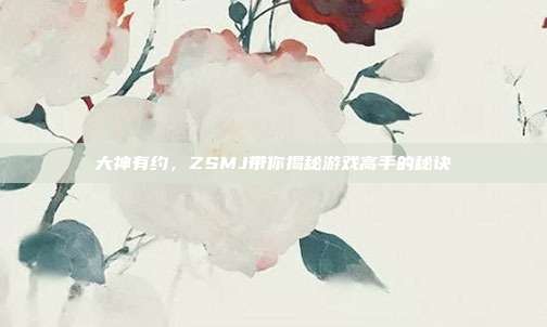 大神有约,ZSMJ带你揭秘游戏高手的秘诀