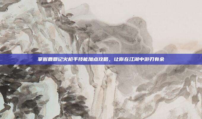 掌握鹿鼎记火枪手技能加点攻略，让你在江湖中游刃有余