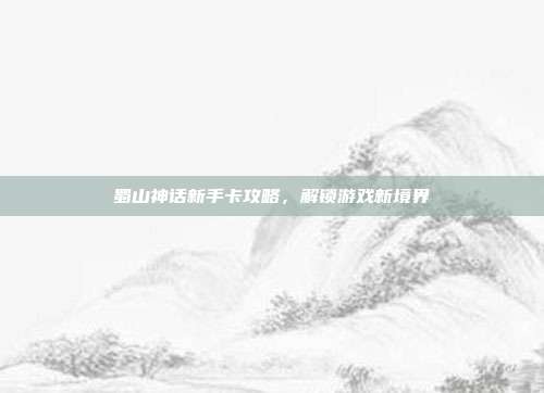 蜀山神话新手卡攻略，解锁游戏新境界