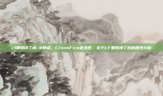 cf要倒闭了吗-冷静点，CrossFire还没死，关于CF要倒闭了吗的理性分析