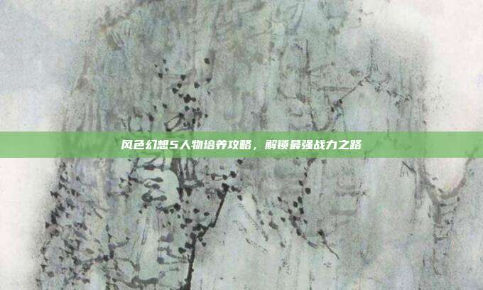 风色幻想5人物培养攻略，解锁最强战力之路