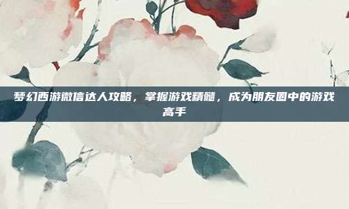 梦幻西游微信达人攻略,掌握游戏精髓,成为朋友圈中的游戏高手