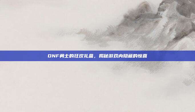 DNF勇士的狂欢礼盒,揭秘游戏内隐藏的惊喜