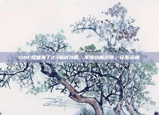 DNF怪兽来了23魔剑攻略,掌握终极武器,征服深渊