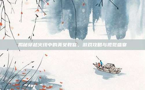 揭秘穿越火线中的美女教官,游戏攻略与视觉盛宴