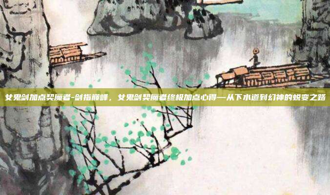 女鬼剑加点契魔者-剑指巅峰，女鬼剑契魔者终极加点心得—从下水道到幻神的蜕变之路