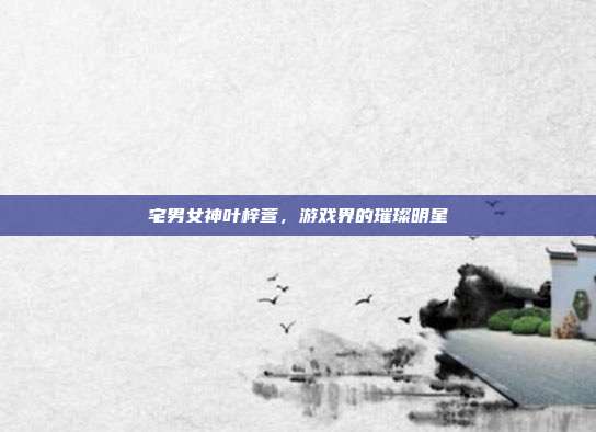 宅男女神叶梓萱,游戏界的璀璨明星
