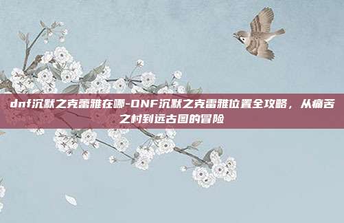 dnf沉默之克蕾雅在哪-DNF沉默之克雷雅位置全攻略，从痛苦之村到远古图的冒险