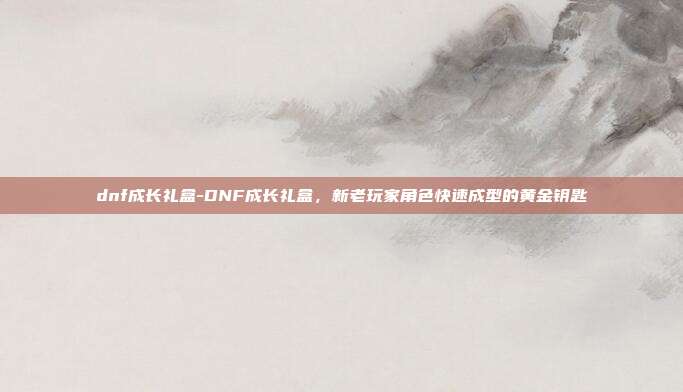 dnf成长礼盒-DNF成长礼盒，新老玩家角色快速成型的黄金钥匙