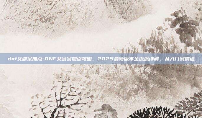 dnf女剑宗加点-DNF女剑宗加点攻略，2025最新版本全流派详解，从入门到精通