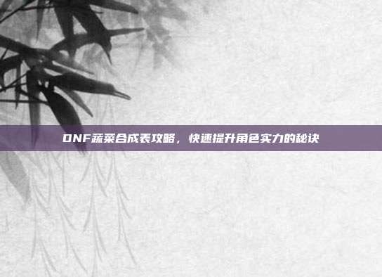 DNF蔬菜合成表攻略,快速提升角色实力的秘诀