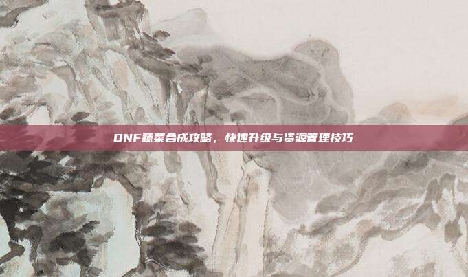DNF蔬菜合成攻略，快速升级与资源管理技巧