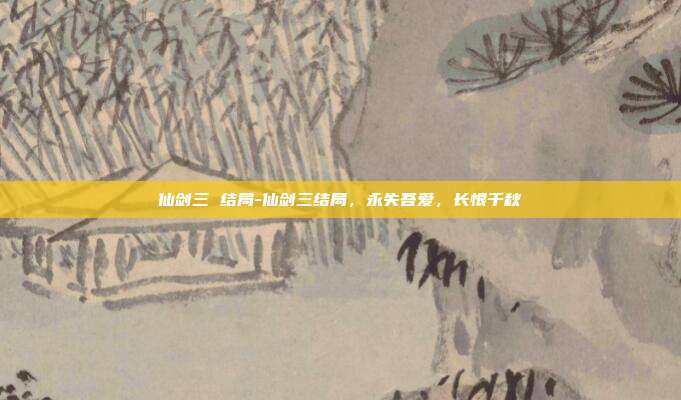 仙剑三 结局-仙剑三结局，永失吾爱，长恨千秋