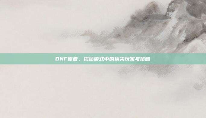 DNF霸者,揭秘游戏中的顶尖玩家与策略