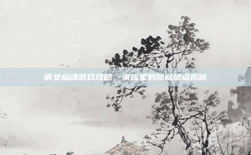 倩女幽魂游戏攻略,宋应星的隐藏地点揭秘