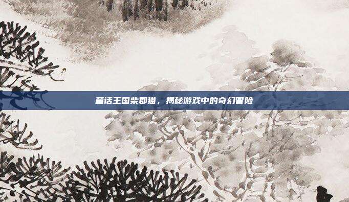 童话王国柴郡猫，揭秘游戏中的奇幻冒险