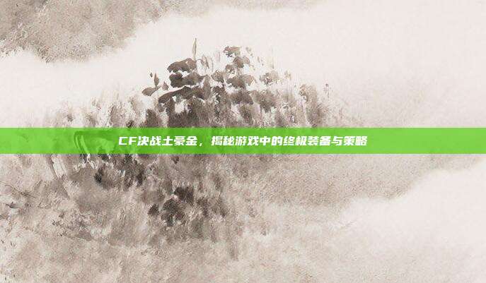 CF决战土豪金,揭秘游戏中的终极装备与策略