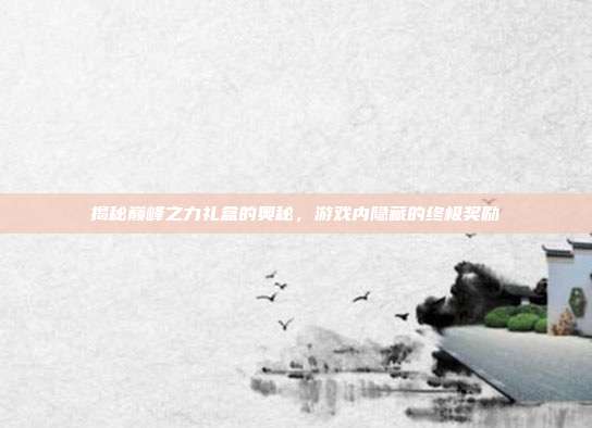 揭秘巅峰之力礼盒的奥秘,游戏内隐藏的终极奖励