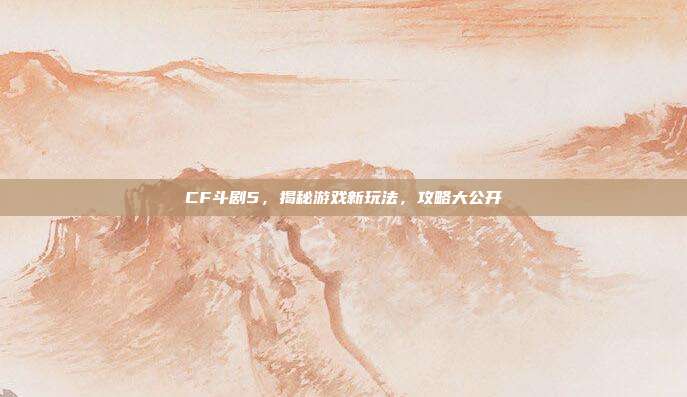 CF斗剧5,揭秘游戏新玩法,攻略大公开