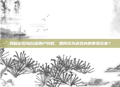 揭秘彩虹岛白金用户特权，如何成为游戏内的尊贵玩家？