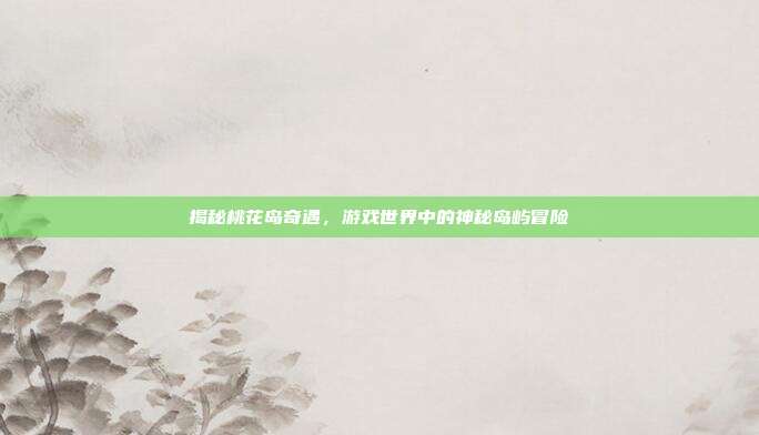 揭秘桃花岛奇遇，游戏世界中的神秘岛屿冒险