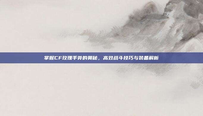 掌握CF玫瑰手斧的奥秘，高效战斗技巧与装备解析