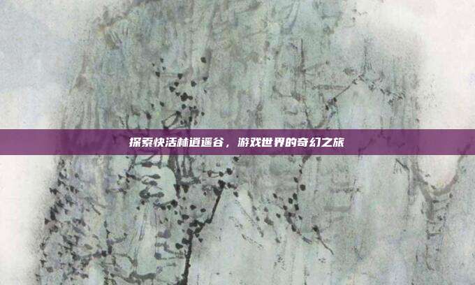 探索快活林逍遥谷,游戏世界的奇幻之旅