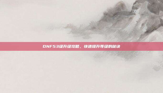 DNF53级升级攻略,快速提升等级的秘诀