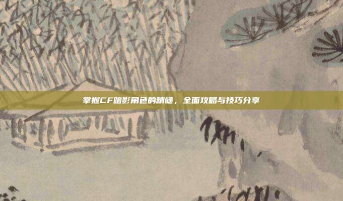 掌握CF暗影角色的精髓，全面攻略与技巧分享