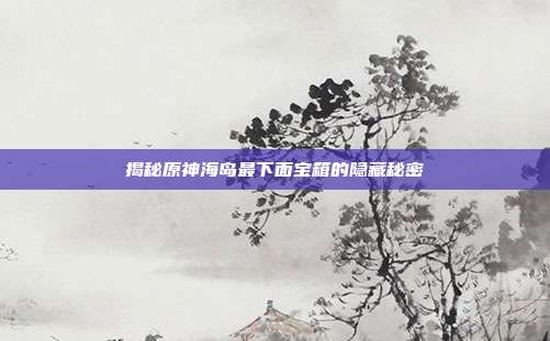 揭秘原神海岛最下面宝箱的隐藏秘密