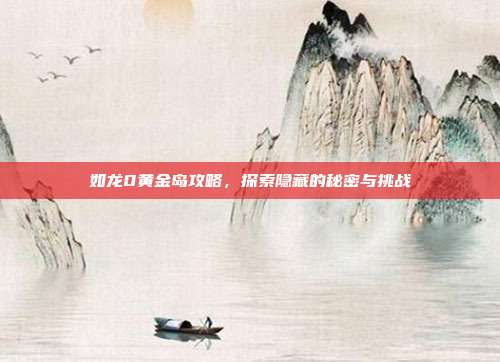 如龙0黄金岛攻略，探索隐藏的秘密与挑战